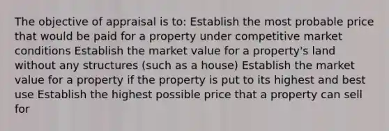 The objective of appraisal is to: Establish the most probable price that would be paid for a property under competitive market conditions Establish the market value for a property's land without any structures (such as a house) Establish the market value for a property if the property is put to its highest and best use Establish the highest possible price that a property can sell for