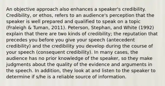 An objective approach also enhances a speaker's credibility. Credibility, or ethos, refers to an audience's perception that the speaker is well prepared and qualified to speak on a topic (Fraleigh & Tuman, 2011). Peterson, Stephan, and White (1992) explain that there are two kinds of credibility; the reputation that precedes you before you give your speech (antecedent credibility) and the credibility you develop during the course of your speech (consequent credibility). In many cases, the audience has no prior knowledge of the speaker, so they make judgments about the quality of the evidence and arguments in the speech. In addition, they look at and listen to the speaker to determine if s/he is a reliable source of information.