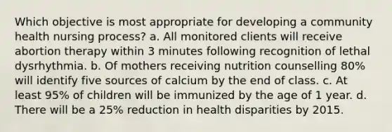 Which objective is most appropriate for developing a community health nursing process? a. All monitored clients will receive abortion therapy within 3 minutes following recognition of lethal dysrhythmia. b. Of mothers receiving nutrition counselling 80% will identify five sources of calcium by the end of class. c. At least 95% of children will be immunized by the age of 1 year. d. There will be a 25% reduction in health disparities by 2015.