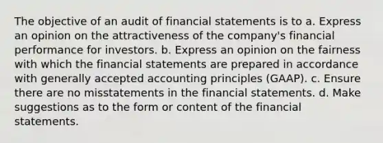 The objective of an audit of financial statements is to a. Express an opinion on the attractiveness of the company's financial performance for investors. b. Express an opinion on the fairness with which the financial statements are prepared in accordance with generally accepted accounting principles (GAAP). c. Ensure there are no misstatements in the financial statements. d. Make suggestions as to the form or content of the financial statements.