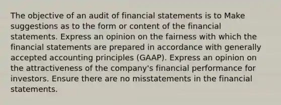 The objective of an audit of <a href='https://www.questionai.com/knowledge/kFBJaQCz4b-financial-statements' class='anchor-knowledge'>financial statements</a> is to Make suggestions as to the form or content of the financial statements. Express an opinion on the fairness with which the financial statements are prepared in accordance with <a href='https://www.questionai.com/knowledge/kwjD9YtMH2-generally-accepted-accounting-principles' class='anchor-knowledge'>generally accepted accounting principles</a> (GAAP). Express an opinion on the attractiveness of the company's financial performance for investors. Ensure there are no misstatements in the financial statements.