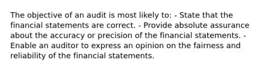 The objective of an audit is most likely to: - State that the financial statements are correct. - Provide absolute assurance about the accuracy or precision of the financial statements. - Enable an auditor to express an opinion on the fairness and reliability of the financial statements.