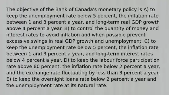 The objective of the Bank of Canada's <a href='https://www.questionai.com/knowledge/kEE0G7Llsx-monetary-policy' class='anchor-knowledge'>monetary policy</a> is A) to keep the <a href='https://www.questionai.com/knowledge/kh7PJ5HsOk-unemployment-rate' class='anchor-knowledge'>unemployment rate</a> below 5 percent, the inflation rate between 1 and 3 percent a year, and long-term real GDP growth above 4 percent a year. B) to control the quantity of money and interest rates to avoid inflation and when possible prevent excessive swings in real GDP growth and unemployment. C) to keep the unemployment rate below 5 percent, the inflation rate between 1 and 3 percent a year, and long-term interest rates below 4 percent a year. D) to keep the labour force participation rate above 80 percent, the inflation rate below 2 percent a year, and the exchange rate fluctuating by <a href='https://www.questionai.com/knowledge/k7BtlYpAMX-less-than' class='anchor-knowledge'>less than</a> 3 percent a year. E) to keep the overnight loans rate below 2 percent a year and the unemployment rate at its natural rate.