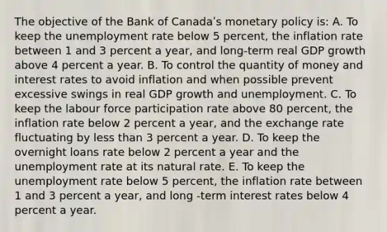 The objective of the Bank of Canadaʹs monetary policy is: A. To keep the unemployment rate below 5 percent, the inflation rate between 1 and 3 percent a year, and long-term real GDP growth above 4 percent a year. B. To control the quantity of money and interest rates to avoid inflation and when possible prevent excessive swings in real GDP growth and unemployment. C. To keep the labour force participation rate above 80 percent, the inflation rate below 2 percent a year, and the exchange rate fluctuating by less than 3 percent a year. D. To keep the overnight loans rate below 2 percent a year and the unemployment rate at its natural rate. E. To keep the unemployment rate below 5 percent, the inflation rate between 1 and 3 percent a year, and long -term interest rates below 4 percent a year.