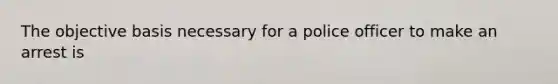 The objective basis necessary for a police officer to make an arrest is