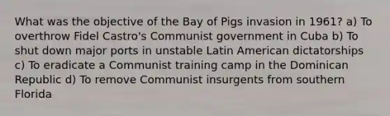 What was the objective of the Bay of Pigs invasion in 1961? a) To overthrow Fidel Castro's Communist government in Cuba b) To shut down major ports in unstable Latin American dictatorships c) To eradicate a Communist training camp in the Dominican Republic d) To remove Communist insurgents from southern Florida