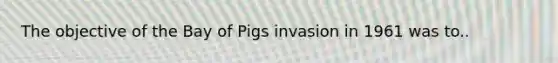 The objective of the Bay of Pigs invasion in 1961 was to..