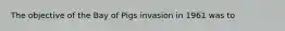 The objective of the Bay of Pigs invasion in 1961 was to