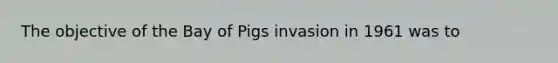 The objective of the Bay of Pigs invasion in 1961 was to