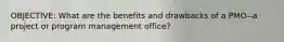 OBJECTIVE: What are the benefits and drawbacks of a PMO--a project or program management office?