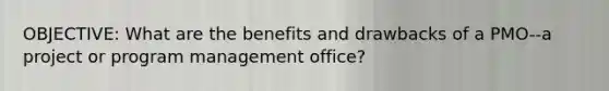 OBJECTIVE: What are the benefits and drawbacks of a PMO--a project or program management office?