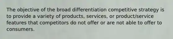 The objective of the broad differentiation competitive strategy is to provide a variety of products, services, or product/service features that competitors do not offer or are not able to offer to consumers.