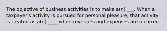 The objective of business activities is to make a(n) ___. When a taxpayer's activity is pursued for personal pleasure, that activity is treated as a(n) ____ when revenues and expenses are incurred.