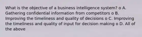 What is the objective of a business intelligence system? o A. Gathering confidential information from competitors o B. Improving the timeliness and quality of decisions o C. Improving the timeliness and quality of input for decision making o D. All of the above