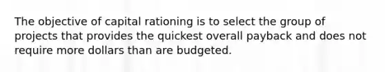 The objective of capital rationing is to select the group of projects that provides the quickest overall payback and does not require more dollars than are budgeted.