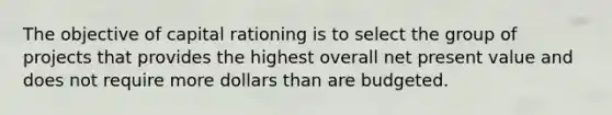 The objective of capital rationing is to select the group of projects that provides the highest overall net present value and does not require more dollars than are budgeted.