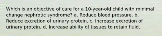 Which is an objective of care for a 10-year-old child with minimal change nephrotic syndrome? a. Reduce blood pressure. b. Reduce excretion of urinary protein. c. Increase excretion of urinary protein. d. Increase ability of tissues to retain fluid.