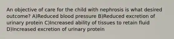 An objective of care for the child with nephrosis is what desired outcome? A)Reduced blood pressure B)Reduced excretion of urinary protein C)Increased ability of tissues to retain fluid D)Increased excretion of urinary protein