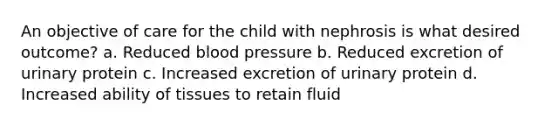 An objective of care for the child with nephrosis is what desired outcome? a. Reduced blood pressure b. Reduced excretion of urinary protein c. Increased excretion of urinary protein d. Increased ability of tissues to retain fluid