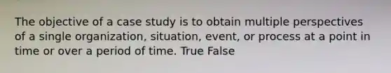 The objective of a case study is to obtain multiple perspectives of a single organization, situation, event, or process at a point in time or over a period of time. True False