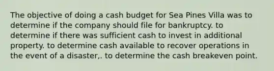 The objective of doing a cash budget for Sea Pines Villa was to determine if the company should file for bankruptcy. to determine if there was sufficient cash to invest in additional property. to determine cash available to recover operations in the event of a disaster,. to determine the cash breakeven point.