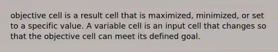 objective cell is a result cell that is maximized, minimized, or set to a specific value. A variable cell is an input cell that changes so that the objective cell can meet its defined goal.