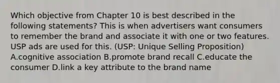 Which objective from Chapter 10 is best described in the following statements? This is when advertisers want consumers to remember the brand and associate it with one or two features. USP ads are used for this. (USP: Unique Selling Proposition) A.cognitive association B.promote brand recall C.educate the consumer D.link a key attribute to the brand name