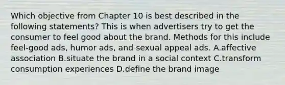 Which objective from Chapter 10 is best described in the following statements? This is when advertisers try to get the consumer to feel good about the brand. Methods for this include feel-good ads, humor ads, and sexual appeal ads. A.affective association B.situate the brand in a social context C.transform consumption experiences D.define the brand image