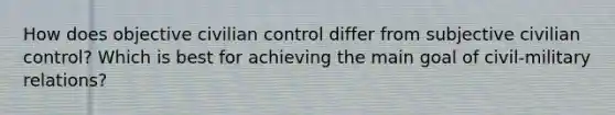 How does objective civilian control differ from subjective civilian control? Which is best for achieving the main goal of civil-military relations?