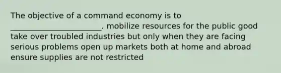 The objective of a command economy is to _______________________. mobilize resources for the public good take over troubled industries but only when they are facing serious problems open up markets both at home and abroad ensure supplies are not restricted