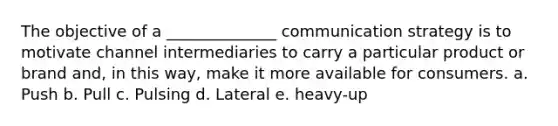 The objective of a ______________ communication strategy is to motivate channel intermediaries to carry a particular product or brand and, in this way, make it more available for consumers. a. Push b. Pull c. Pulsing d. Lateral e. heavy-up