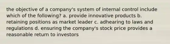 the objective of a company's system of internal control include which of the following? a. provide innovative products b. retaining positions as market leader c. adhearing to laws and regulations d. ensuring the company's stock price provides a reasonable return to investors