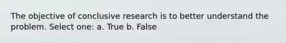 The objective of conclusive research is to better understand the problem. Select one: a. True b. False