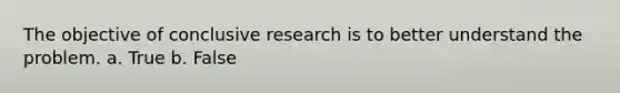 The objective of conclusive research is to better understand the problem. a. True b. False