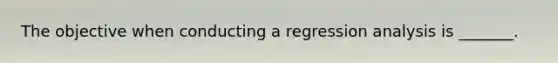 The objective when conducting a regression analysis is _______.