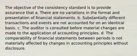 The objective of the consistency standard is to provide assurance that a. There are no variations in the format and presentation of financial statements. b. Substantially different transactions and events are not accounted for on an identical basis. c. The auditor is consulted before material changes are made to the application of accounting principles. d. The comparability of financial statements between periods is not materially affected by changes in accounting principles without disclosure.