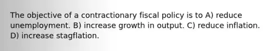 The objective of a contractionary fiscal policy is to A) reduce unemployment. B) increase growth in output. C) reduce inflation. D) increase stagflation.