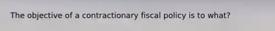 The objective of a contractionary fiscal policy is to what?