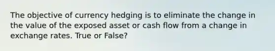 The objective of currency hedging is to eliminate the change in the value of the exposed asset or cash flow from a change in exchange rates. True or False?