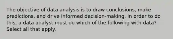 The objective of data analysis is to draw conclusions, make predictions, and drive informed decision-making. In order to do this, a data analyst must do which of the following with data? Select all that apply.