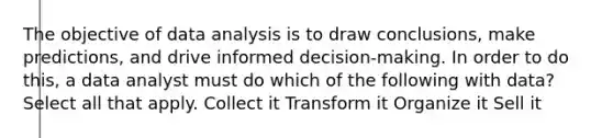 The objective of data analysis is to draw conclusions, make predictions, and drive informed decision-making. In order to do this, a data analyst must do which of the following with data? Select all that apply. Collect it Transform it Organize it Sell it