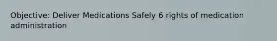 Objective: Deliver Medications Safely 6 rights of medication administration