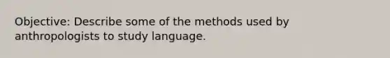 Objective: Describe some of the methods used by anthropologists to study language.