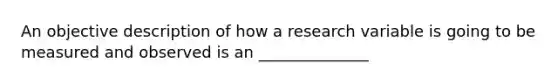 An objective description of how a research variable is going to be measured and observed is an ______________