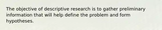 The objective of descriptive research is to gather preliminary information that will help define the problem and form hypotheses.