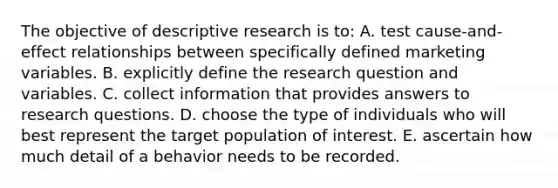 The objective of descriptive research is to: A. test cause-and-effect relationships between specifically defined marketing variables. B. explicitly define the research question and variables. C. collect information that provides answers to research questions. D. choose the type of individuals who will best represent the target population of interest. E. ascertain how much detail of a behavior needs to be recorded.