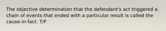 The objective determination that the defendant's act triggered a chain of events that ended with a particular result is called the cause-in-fact. T/F