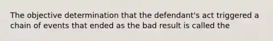 The objective determination that the defendant's act triggered a chain of events that ended as the bad result is called the