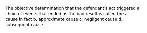 The objective determination that the defendant's act triggered a chain of events that ended as the bad result is called the a. cause in fact b. approximate cause c. negligent cause d. subsequent cause