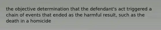 the objective determination that the defendant's act triggered a chain of events that ended as the harmful result, such as the death in a homicide